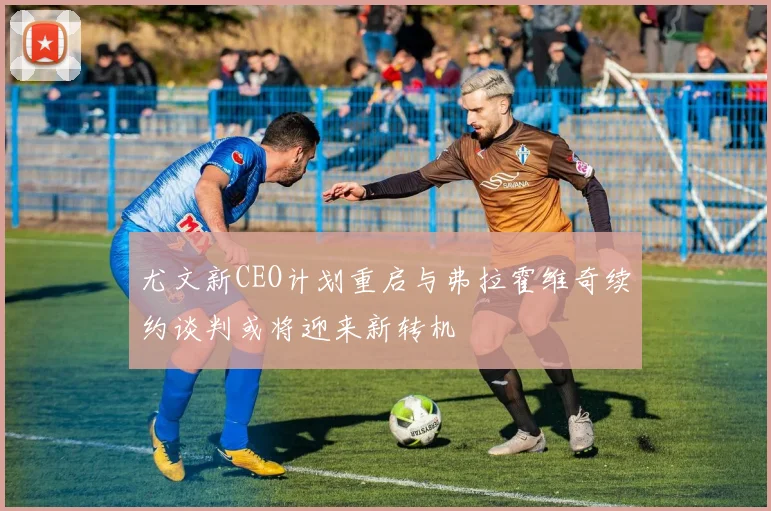 尤文新CEO计划重启与弗拉霍维奇续约谈判或将迎来新转机
